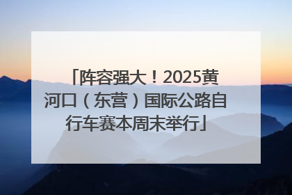 阵容强大！2025黄河口（东营）国际公路自行车赛本周末举行